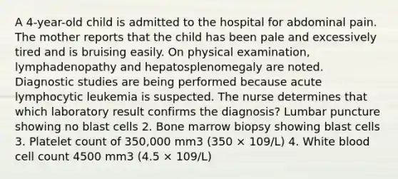 A 4-year-old child is admitted to the hospital for abdominal pain. The mother reports that the child has been pale and excessively tired and is bruising easily. On physical examination, lymphadenopathy and hepatosplenomegaly are noted. Diagnostic studies are being performed because acute lymphocytic leukemia is suspected. The nurse determines that which laboratory result confirms the diagnosis? Lumbar puncture showing no blast cells 2. Bone marrow biopsy showing blast cells 3. Platelet count of 350,000 mm3 (350 × 109/L) 4. White blood cell count 4500 mm3 (4.5 × 109/L)