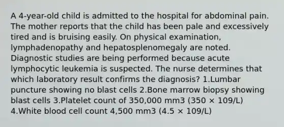 A 4-year-old child is admitted to the hospital for abdominal pain. The mother reports that the child has been pale and excessively tired and is bruising easily. On physical examination, lymphadenopathy and hepatosplenomegaly are noted. Diagnostic studies are being performed because acute lymphocytic leukemia is suspected. The nurse determines that which laboratory result confirms the diagnosis? 1.Lumbar puncture showing no blast cells 2.Bone marrow biopsy showing blast cells 3.Platelet count of 350,000 mm3 (350 × 109/L) 4.White blood cell count 4,500 mm3 (4.5 × 109/L)