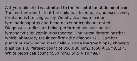 A 4-year-old child is admitted to the hospital for abdominal pain. The mother reports that the child has been pale and excessively tired and is bruising easily. On physical examination, lymphadenopathy and hepatosplenomegaly are noted. Diagnosticstudies are being performed because acute lymphocytic leukemia is suspected. The nurse determinesthat which laboratory result confirms the diagnosis? 1. Lumbar puncture showing no blast cells 2. Bone marrow biopsy showing blast cells 3. Platelet count of 350,000 mm3 (350 Â 10^9/L) 4. White blood cell count 4500 mm3 (4.5 Â 10^9/L)