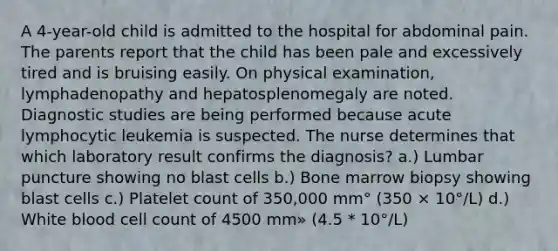 A 4-year-old child is admitted to the hospital for abdominal pain. The parents report that the child has been pale and excessively tired and is bruising easily. On physical examination, lymphadenopathy and hepatosplenomegaly are noted. Diagnostic studies are being performed because acute lymphocytic leukemia is suspected. The nurse determines that which laboratory result confirms the diagnosis? a.) Lumbar puncture showing no blast cells b.) Bone marrow biopsy showing blast cells c.) Platelet count of 350,000 mm° (350 × 10°/L) d.) White blood cell count of 4500 mm» (4.5 * 10°/L)