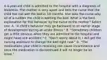 A 4-year-old child is admitted to the hospital with a diagnosis of leukemia. The mother is very upset and tells the nurse that the child has not wet the bed in 18 months. She asks the nurse why all of a sudden the child is wetting the bed. What is the best explanation for this behavior by the nurse to the mother? Select one: A. "A child's behavior may go backward to an earlier stage of development during an acute illness." B. "Sometimes children get a little nervous when they are admitted to the hospital and might have one accident." C. "Don't worry about it; I will get the nursing assistant to change the bed right now." D. "The medications your child is receiving can cause incontinence and once the medication is discontinued it will no longer be an issue."