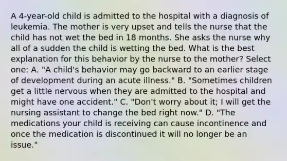 A 4-year-old child is admitted to the hospital with a diagnosis of leukemia. The mother is very upset and tells the nurse that the child has not wet the bed in 18 months. She asks the nurse why all of a sudden the child is wetting the bed. What is the best explanation for this behavior by the nurse to the mother? Select one: A. "A child's behavior may go backward to an earlier stage of development during an acute illness." B. "Sometimes children get a little nervous when they are admitted to the hospital and might have one accident." C. "Don't worry about it; I will get the nursing assistant to change the bed right now." D. "The medications your child is receiving can cause incontinence and once the medication is discontinued it will no longer be an issue."