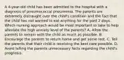 A 4-year-old child has been admitted to the hospital with a diagnosis of pneumococcal pneumonia. The parents are extremely distraught over the child's condition and the fact that the child has not wanted to eat anything for the past 2 days. Which nursing approach would be most important to take to help alleviate the high anxiety level of the parents? A. Allow the parents to remain with the child as much as possible. B. Encourage the parents to return home and get some rest. C. Tell the parents that their child is receiving the best care possible. D. Avoid telling the parents unnecessary facts regarding the child's prognosis.