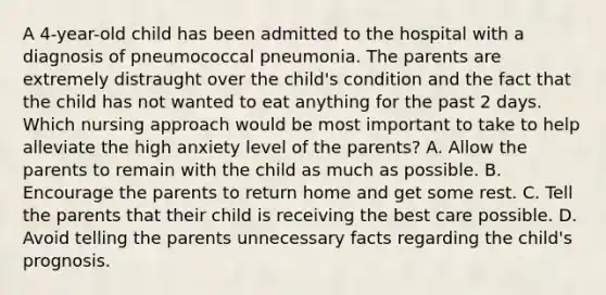 A 4-year-old child has been admitted to the hospital with a diagnosis of pneumococcal pneumonia. The parents are extremely distraught over the child's condition and the fact that the child has not wanted to eat anything for the past 2 days. Which nursing approach would be most important to take to help alleviate the high anxiety level of the parents? A. Allow the parents to remain with the child as much as possible. B. Encourage the parents to return home and get some rest. C. Tell the parents that their child is receiving the best care possible. D. Avoid telling the parents unnecessary facts regarding the child's prognosis.