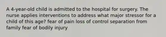 A 4-year-old child is admitted to the hospital for surgery. The nurse applies interventions to address what major stressor for a child of this age? fear of pain loss of control separation from family fear of bodily injury