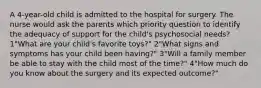 A 4-year-old child is admitted to the hospital for surgery. The nurse would ask the parents which priority question to identify the adequacy of support for the child's psychosocial needs? 1"What are your child's favorite toys?" 2"What signs and symptoms has your child been having?" 3"Will a family member be able to stay with the child most of the time?" 4"How much do you know about the surgery and its expected outcome?"