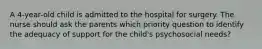 A 4-year-old child is admitted to the hospital for surgery. The nurse should ask the parents which priority question to identify the adequacy of support for the child's psychosocial needs?