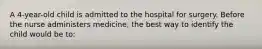 A 4-year-old child is admitted to the hospital for surgery. Before the nurse administers medicine, the best way to identify the child would be to: