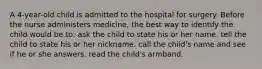 A 4-year-old child is admitted to the hospital for surgery. Before the nurse administers medicine, the best way to identify the child would be to: ask the child to state his or her name. tell the child to state his or her nickname. call the child's name and see if he or she answers. read the child's armband.