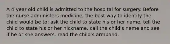 A 4-year-old child is admitted to the hospital for surgery. Before the nurse administers medicine, the best way to identify the child would be to: ask the child to state his or her name. tell the child to state his or her nickname. call the child's name and see if he or she answers. read the child's armband.