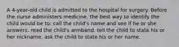 A 4-year-old child is admitted to the hospital for surgery. Before the nurse administers medicine, the best way to identify the child would be to: call the child's name and see if he or she answers. read the child's armband. tell the child to state his or her nickname. ask the child to state his or her name.