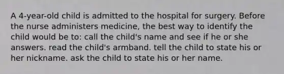 A 4-year-old child is admitted to the hospital for surgery. Before the nurse administers medicine, the best way to identify the child would be to: call the child's name and see if he or she answers. read the child's armband. tell the child to state his or her nickname. ask the child to state his or her name.