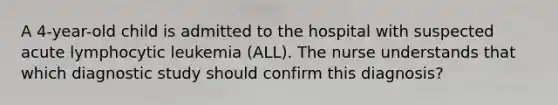 A 4-year-old child is admitted to the hospital with suspected acute lymphocytic leukemia (ALL). The nurse understands that which diagnostic study should confirm this diagnosis?