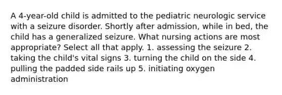 A 4-year-old child is admitted to the pediatric neurologic service with a seizure disorder. Shortly after admission, while in bed, the child has a generalized seizure. What nursing actions are most appropriate? Select all that apply. 1. assessing the seizure 2. taking the child's vital signs 3. turning the child on the side 4. pulling the padded side rails up 5. initiating oxygen administration