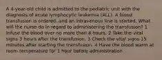 A 4-year-old child is admitted to the pediatric unit with the diagnosis of acute lymphocytic leukemia (ALL). A blood transfusion is ordered, and an intravenous line is started. What will the nurse do in regard to administering the transfusion? 1 Infuse the blood over no more than 4 hours. 2 Take the vital signs 3 hours after the transfusion. 3 Check the vital signs 15 minutes after starting the transfusion. 4 Have the blood warm at room temperature for 1 hour before administration