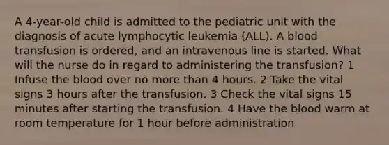 A 4-year-old child is admitted to the pediatric unit with the diagnosis of acute lymphocytic leukemia (ALL). A blood transfusion is ordered, and an intravenous line is started. What will the nurse do in regard to administering the transfusion? 1 Infuse the blood over no more than 4 hours. 2 Take the vital signs 3 hours after the transfusion. 3 Check the vital signs 15 minutes after starting the transfusion. 4 Have the blood warm at room temperature for 1 hour before administration