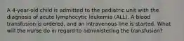 A 4-year-old child is admitted to the pediatric unit with the diagnosis of acute lymphocytic leukemia (ALL). A blood transfusion is ordered, and an intravenous line is started. What will the nurse do in regard to administering the transfusion?