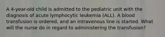 A 4-year-old child is admitted to the pediatric unit with the diagnosis of acute lymphocytic leukemia (ALL). A blood transfusion is ordered, and an intravenous line is started. What will the nurse do in regard to administering the transfusion?