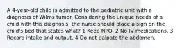 A 4-year-old child is admitted to the pediatric unit with a diagnosis of Wilms tumor. Considering the unique needs of a child with this diagnosis, the nurse should place a sign on the child's bed that states what? 1 Keep NPO. 2 No IV medications. 3 Record intake and output. 4 Do not palpate the abdomen.