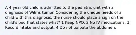 A 4-year-old child is admitted to the pediatric unit with a diagnosis of Wilms tumor. Considering the unique needs of a child with this diagnosis, the nurse should place a sign on the child's bed that states what? 1 Keep NPO. 2 No IV medications. 3 Record intake and output. 4 Do not palpate the abdomen.