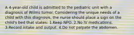 A 4-year-old child is admitted to the pediatric unit with a diagnosis of Wilms tumor. Considering the unique needs of a child with this diagnosis, the nurse should place a sign on the child's bed that states: 1.Keep NPO. 2.No IV medications. 3.Record intake and output. 4.Do not palpate the abdomen.