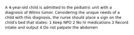 A 4-year-old child is admitted to the pediatric unit with a diagnosis of Wilms tumor. Considering the unique needs of a child with this diagnosis, the nurse should place a sign on the child's bed that states: 1 Keep NPO 2 No IV medications 3 Record intake and output 4 Do not palpate the abdomen