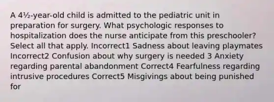 A 4½-year-old child is admitted to the pediatric unit in preparation for surgery. What psychologic responses to hospitalization does the nurse anticipate from this preschooler? Select all that apply. Incorrect1 Sadness about leaving playmates Incorrect2 Confusion about why surgery is needed 3 Anxiety regarding parental abandonment Correct4 Fearfulness regarding intrusive procedures Correct5 Misgivings about being punished for