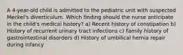 A 4-year-old child is admitted to the pediatric unit with suspected Meckel's diverticulum. Which finding should the nurse anticipate in the child's medical history? a) Recent history of constipation b) History of recurrent urinary tract infections c) Family history of gastrointestinal disorders d) History of umbilical hernia repair during infancy