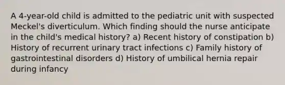 A 4-year-old child is admitted to the pediatric unit with suspected Meckel's diverticulum. Which finding should the nurse anticipate in the child's medical history? a) Recent history of constipation b) History of recurrent urinary tract infections c) Family history of gastrointestinal disorders d) History of umbilical hernia repair during infancy