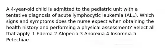 A 4-year-old child is admitted to the pediatric unit with a tentative diagnosis of acute lymphocytic leukemia (ALL). Which signs and symptoms does the nurse expect when obtaining the health history and performing a physical assessment? Select all that apply. 1 Edema 2 Alopecia 3 Anorexia 4 Insomnia 5 Petechiae