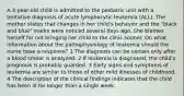 A 4-year-old child is admitted to the pediatric unit with a tentative diagnosis of acute lymphocytic leukemia (ALL). The mother states that changes in her child's behavior and the "black and blue" marks were noticed several days ago. She blames herself for not bringing her child to the clinic sooner. On what information about the pathophysiology of leukemia should the nurse base a response? 1 The diagnosis can be certain only after a blood smear is analyzed. 2 If leukemia is diagnosed, the child's prognosis is probably guarded. 3 Early signs and symptoms of leukemia are similar to those of other mild illnesses of childhood. 4 The description of the clinical findings indicates that the child has been ill for longer than a single week.