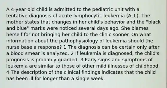 A 4-year-old child is admitted to the pediatric unit with a tentative diagnosis of acute lymphocytic leukemia (ALL). The mother states that changes in her child's behavior and the "black and blue" marks were noticed several days ago. She blames herself for not bringing her child to the clinic sooner. On what information about the pathophysiology of leukemia should the nurse base a response? 1 The diagnosis can be certain only after a blood smear is analyzed. 2 If leukemia is diagnosed, the child's prognosis is probably guarded. 3 Early signs and symptoms of leukemia are similar to those of other mild illnesses of childhood. 4 The description of the clinical findings indicates that the child has been ill for longer than a single week.