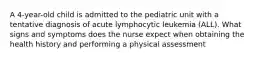 A 4-year-old child is admitted to the pediatric unit with a tentative diagnosis of acute lymphocytic leukemia (ALL). What signs and symptoms does the nurse expect when obtaining the health history and performing a physical assessment