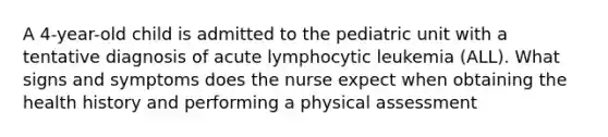 A 4-year-old child is admitted to the pediatric unit with a tentative diagnosis of acute lymphocytic leukemia (ALL). What signs and symptoms does the nurse expect when obtaining the health history and performing a physical assessment