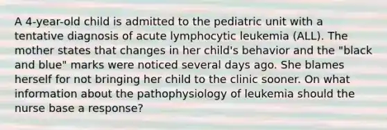 A 4-year-old child is admitted to the pediatric unit with a tentative diagnosis of acute lymphocytic leukemia (ALL). The mother states that changes in her child's behavior and the "black and blue" marks were noticed several days ago. She blames herself for not bringing her child to the clinic sooner. On what information about the pathophysiology of leukemia should the nurse base a response?