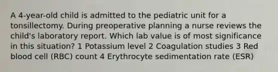 A 4-year-old child is admitted to the pediatric unit for a tonsillectomy. During preoperative planning a nurse reviews the child's laboratory report. Which lab value is of most significance in this situation? 1 Potassium level 2 Coagulation studies 3 Red blood cell (RBC) count 4 Erythrocyte sedimentation rate (ESR)