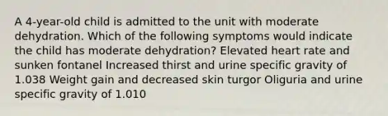 A 4-year-old child is admitted to the unit with moderate dehydration. Which of the following symptoms would indicate the child has moderate dehydration? Elevated heart rate and sunken fontanel Increased thirst and urine specific gravity of 1.038 Weight gain and decreased skin turgor Oliguria and urine specific gravity of 1.010