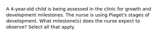 A 4-year-old child is being assessed in the clinic for growth and development milestones. The nurse is using Piaget's stages of development. What milestone(s) does the nurse expect to observe? Select all that apply.