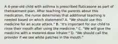 A 4-year-old child with asthma is prescribed fluticasone as part of thetreatment plan. After teaching the parents about this medication, the nurse determines that additional teaching is needed based on which statement? A. "We should use this medicine for an acute attack." B. "It's important for our child to rinse their mouth after using the medicine." C. "We will give the medicine with a metered-dose inhaler." D. "We should call the provider if we see white patches in the mouth."