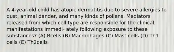 A 4-year-old child has atopic dermatitis due to severe allergies to dust, animal dander, and many kinds of pollens. Mediators released from which cell type are responsible for the clinical manifestations immedi- ately following exposure to these substances? (A) Bcells (B) Macrophages (C) Mast cells (D) Th1 cells (E) Th2cells