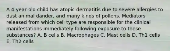 A 4‐year‐old child has atopic dermatitis due to severe allergies to dust animal dander, and many kinds of pollens. Mediators released from which cell type are responsible for the clinical manifestations immediately following exposure to these substances? A. B cells B. Macrophages C. Mast cells D. Th1 cells E. Th2 cells