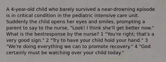 A 4-year-old child who barely survived a near-drowning episode is in critical condition in the pediatric intensive care unit. Suddenly the child opens her eyes and smiles, prompting a parent to say to the nurse, "Look! I think she'll get better now." What is the bestresponse by the nurse? 1 "You're right; that's a very good sign." 2 "Try to have your child hold your hand." 3 "We're doing everything we can to promote recovery." 4 "God certainly must be watching over your child today."