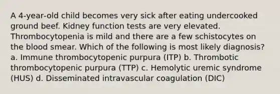 A 4‐year‐old child becomes very sick after eating undercooked ground beef. Kidney function tests are very elevated. Thrombocytopenia is mild and there are a few schistocytes on the blood smear. Which of the following is most likely diagnosis? a. Immune thrombocytopenic purpura (ITP) b. Thrombotic thrombocytopenic purpura (TTP) c. Hemolytic uremic syndrome (HUS) d. Disseminated intravascular coagulation (DIC)