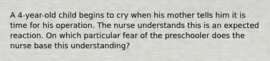 A 4-year-old child begins to cry when his mother tells him it is time for his operation. The nurse understands this is an expected reaction. On which particular fear of the preschooler does the nurse base this understanding?