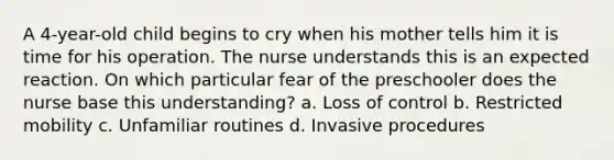 A 4-year-old child begins to cry when his mother tells him it is time for his operation. The nurse understands this is an expected reaction. On which particular fear of the preschooler does the nurse base this understanding? a. Loss of control b. Restricted mobility c. Unfamiliar routines d. Invasive procedures