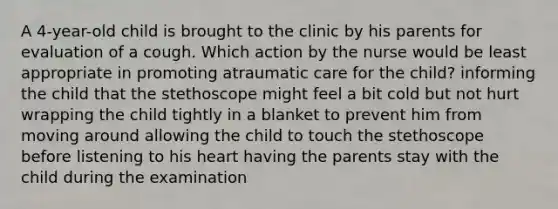 A 4-year-old child is brought to the clinic by his parents for evaluation of a cough. Which action by the nurse would be least appropriate in promoting atraumatic care for the child? informing the child that the stethoscope might feel a bit cold but not hurt wrapping the child tightly in a blanket to prevent him from moving around allowing the child to touch the stethoscope before listening to his heart having the parents stay with the child during the examination