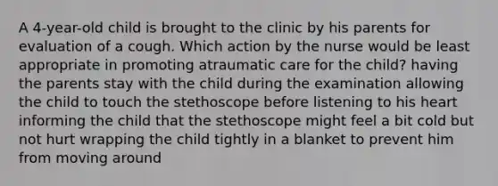 A 4-year-old child is brought to the clinic by his parents for evaluation of a cough. Which action by the nurse would be least appropriate in promoting atraumatic care for the child? having the parents stay with the child during the examination allowing the child to touch the stethoscope before listening to his heart informing the child that the stethoscope might feel a bit cold but not hurt wrapping the child tightly in a blanket to prevent him from moving around