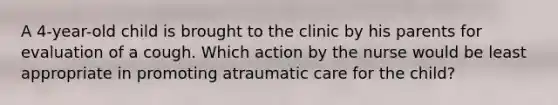 A 4-year-old child is brought to the clinic by his parents for evaluation of a cough. Which action by the nurse would be least appropriate in promoting atraumatic care for the child?