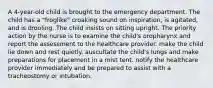 A 4-year-old child is brought to the emergency department. The child has a "froglike" croaking sound on inspiration, is agitated, and is drooling. The child insists on sitting upright. The priority action by the nurse is to examine the child's oropharynx and report the assessment to the healthcare provider. make the child lie down and rest quietly. auscultate the child's lungs and make preparations for placement in a mist tent. notify the healthcare provider immediately and be prepared to assist with a tracheostomy or intubation.