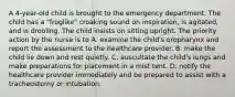 A 4-year-old child is brought to the emergency department. The child has a "froglike" croaking sound on inspiration, is agitated, and is drooling. The child insists on sitting upright. The priority action by the nurse is to A. examine the child's oropharynx and report the assessment to the healthcare provider. B. make the child lie down and rest quietly. C. auscultate the child's lungs and make preparations for placement in a mist tent. D. notify the healthcare provider immediately and be prepared to assist with a tracheostomy or intubation.